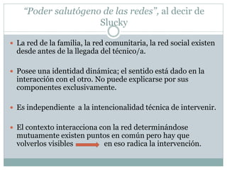 “Poder salutógeno de las redes”, al decir de
                     Slucky

 La red de la familia, la red comunitaria, la red social existen
  desde antes de la llegada del técnico/a.

 Posee una identidad dinámica; el sentido está dado en la
  interacción con el otro. No puede explicarse por sus
  componentes exclusivamente.

 Es independiente a la intencionalidad técnica de intervenir.


 El contexto interacciona con la red determinándose
  mutuamente existen puntos en común pero hay que
  volverlos visibles     en eso radica la intervención.
 