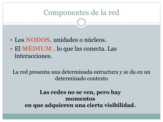 Componentes de la red


 Los NODOS, unidades o núcleos.
 El MÉDIUM , lo que las conecta. Las
 interacciones.

La red presenta una determinada estructura y se da en un
                 determinado contexto

          Las redes no se ven, pero hay
                   momentos
     en que adquieren una cierta visibilidad.
 