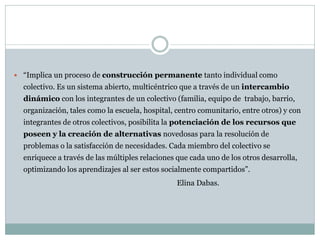  “Implica un proceso de construcción permanente tanto individual como
  colectivo. Es un sistema abierto, multicéntrico que a través de un intercambio
  dinámico con los integrantes de un colectivo (familia, equipo de trabajo, barrio,
  organización, tales como la escuela, hospital, centro comunitario, entre otros) y con
  integrantes de otros colectivos, posibilita la potenciación de los recursos que
  poseen y la creación de alternativas novedosas para la resolución de
  problemas o la satisfacción de necesidades. Cada miembro del colectivo se
  enriquece a través de las múltiples relaciones que cada uno de los otros desarrolla,
  optimizando los aprendizajes al ser estos socialmente compartidos”.
                                                 Elina Dabas.
 