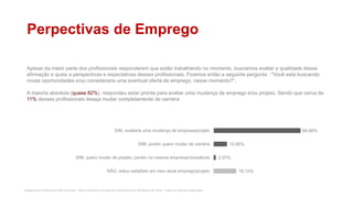 Pesquisa de Profissionais SAP no Brasil – Red Commerce Consultoria e Recrutamento © Março de 2016 – Todos os direitos reservados
Perpectivas de Emprego
Apesar da maior parte dos profissionais responderem que estão trabalhando no momento, buscamos avaliar a qualidade dessa
afirmação e quais a perspectivas e expectativas desses profissionais. Fizemos então a seguinte pergunta : "Você está buscando
novas oportunidades e/ou consideraria uma eventual oferta de emprego, nesse momento?“.
A maioria absoluta (quase 82%), respondeu estar pronta para avaliar uma mudança de emprego e/ou projeto. Sendo que cerca de
11% desses profissionais deseja mudar completamente de carreira
18.15%
2.07%
10.90%
68.88%
NÃO, estou satisfeito em meu atual emprego/projeto
SIM, quero mudar de projeto, porém na mesma empresa/consultoria
SIM, porém quero mudar de carreira
SIM, avaliaria uma mudança de empresa/projeto
 