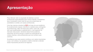 Pesquisa de Profissionais SAP no Brasil – Red Commerce Consultoria e Recrutamento © Março de 2016 – Todos os direitos reservados
Apresentação
Para oferecer valor na aquisição de talentos e prover
profissionais especializados para nossos clientes, acreditamos
que é necessário muito mais do que uma ampla base de
candidatos e contato com esses profissionais.
Uma das maiores missões da RED ao longo de sua existência
foi proativamente mapear, identificar e estudar esse contingente
de profissionais, além de traçar seus perfis: quem são, quais
são suas qualificações e experiências e o que esperam do
mercado onde atuam. Somente dessa forma podemos
responder de forma precisa e superar as expectativas de
nossos clientes e dos profissionais que nos confiam suas
carreiras.
Acreditamos que esse estudo contribuiu com dados importantes
e que, com certeza, nos ajudará a melhor entender e atender
esses importantes parceiros de negócios.
 