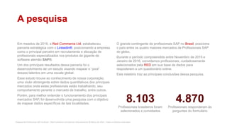 Pesquisa de Profissionais SAP no Brasil – Red Commerce Consultoria e Recrutamento © Março de 2016 – Todos os direitos reservados
A pesquisa
Em meados de 2015, a Red Commerce Ltd, estabeleceu
parceria estratégica com o LinkedIn®, posicionando a empresa
como o principal parceiro em recrutamento e alocação de
profissionais especializados nos produtos da gigante de
software alemão SAP®.
Um dos principais resultados dessa parceria foi o
desenvolvimento de um estudo visando mapear o “pool”
desses talentos em uma escala global.
Esse estudo trouxe ao conhecimento de nossa corporação,
uma visão abrangente sobre dados quantitativos dos principais
mercados onde estes profissionais estão trabalhando, seu
comportamento perante o mercado de trabalho, entre outros.
Porém, para melhor entender o funcionamento dos principais
mercados SAP, foi desenvolvida uma pesquisa com o objetivo
de mapear dados específicos de tais localidades.
O grande contingente de profissionais SAP no Brasil, posiciona
o país entre os quatro maiores mercados de Profissionais SAP
do globo.
Durante o período compreendido entre Novembro de 2015 e
Janeiro de 2016, convidamos profissionais, cuidadosamente
selecionados pela RED em sua base de dados para
respoderem a um questionário online.
Este relatório traz as principais conclusões dessa pesquisa.
8.103
Profissionais brasileiros foram
selecionados e convidados
4.870
Profissionais responderam às
perguntas do formulário
 