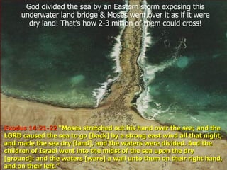God divided the sea by an Eastern storm exposing this underwater land bridge & Moses went over it as if it were dry land! That’s how 2-3 million of them could cross! Exodus 14:21-22  “Moses stretched out his hand over the sea; and the LORD caused the sea to go [back] by a strong east wind all that night, and made the sea dry [land], and the waters were divided. And the children of Israel went into the midst of the sea upon the dry [ground]: and the waters [were] a wall unto them on their right hand, and on their left.”  