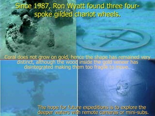 Since 1987, Ron Wyatt found three four-spoke gilded chariot wheels. Coral does not grow on gold, hence the shape has remained very distinct, although the wood inside the gold veneer has disintegrated making them too fragile to move.  The hope for future expeditions is to explore the deeper waters with remote cameras or mini-subs. 