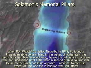 Solomon's Memorial Pillars. When Ron Wyatt first visited Nuweiba in 1978, he found a Phoenician style column lying in the water. Unfortunately the inscriptions had been eroded away, hence the column's importance was not understood until 1984 when a second granite column was found on the Saudi coastline opposite -- identical to the first, except on this one the inscription was still intact! 