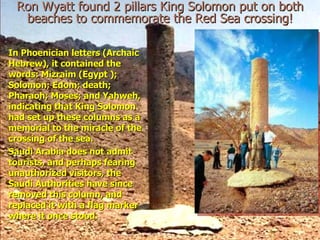Ron Wyatt found 2 pillars King Solomon put on both beaches to commemorate the Red Sea crossing! In Phoenician letters (Archaic Hebrew), it contained the words: Mizraim (Egypt ); Solomon; Edom; death; Pharaoh; Moses; and Yahweh, indicating that King Solomon had set up these columns as a memorial to the miracle of the crossing of the sea. Saudi Arabia does not admit tourists, and perhaps fearing unauthorized visitors, the Saudi Authorities have since removed this column, and replaced it with a flag marker where it once stood. 