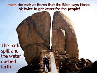 even  the rock at Horeb that the Bible says Moses hit twice to get water for the people! The rock split and the water gushed forth… 