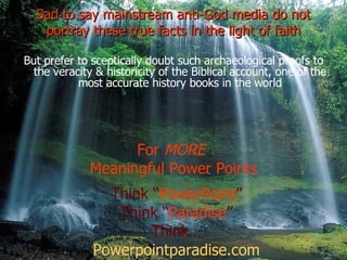 Sad to say mainstream anti-God media do not portray these true facts in the light of faith But prefer to sceptically doubt such archaeological proofs to the veracity & historicity of the Biblical account, one of the most accurate history books in the world For  MORE  Meaningful Power Points Think “ PowerPoint ” Think “ Paradise ” Think… Powerpointparadise.com 