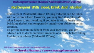 © Clearsky Pharmacy ( www.clearskypharmacy.biz )
Red Serpent Tablets (Generic Sildenafil Citrate Tablets)
Red Serpent With Food, Drink And Alcohol
Red Serpent (Sildenafil Citrate 120 mg Tablets) can be taken
with or without food. However, you may find that Sildenafil
takes longer to start working if you take it with a heavy meal.
Drinking alcohol can temporarily impair your ability to get an
erection.
To get the maximum benefit from your medicine, you are
advised not to drink excessive amounts of alcohol before taking
Red Serpent tablets (Sildenafil 120mg).
URL: https://www.clearskypharmacy.biz/red-serpent-tablets.html
 