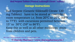 © Clearsky Pharmacy ( www.clearskypharmacy.biz )
Red Serpent Tablets (Generic Sildenafil Citrate Tablets)
Storage Instructions
Red Serpent (Generic Sildenafil Citrate 120
mg Tablets) have to be stored at controlled
room temperature i.e. from 20°C to 25°C (68°F
to 77°F) with excursions permitted between
15° to 30°C (59° to 86°F).
Keep this as well as all other medicines away
from children and pets.
URL: https://www.clearskypharmacy.biz/red-serpent-tablets.html
 
