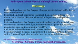 © Clearsky Pharmacy ( www.clearskypharmacy.biz )
Red Serpent Tablets (Generic Sildenafil Citrate Tablets)
Warnings
Patients should not use Red Serpent if sexual activity is inadvisable due to
cardiovascular status.
Patients should seek emergency treatment if an erection lasts for more
than 4 hours. Use Red Serpent with caution in patients predisposed to
priapism.
Patients should stop Red Serpent and seek medical care if a sudden loss of
vision occurs in one or both eyes, which could be a sign of non arteritic
anterior ischemic optic neuropathy (NAION).
Red Serpent should be used with caution, and only when the anticipated
benefits outweigh the risks, in patients with a history of NAION. Patients
with a ”crowded” optic disc may also be at an increased risk of NAION.
URL: https://www.clearskypharmacy.biz/red-serpent-tablets.html
 