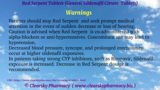 © Clearsky Pharmacy ( www.clearskypharmacy.biz )
Red Serpent Tablets (Generic Sildenafil Citrate Tablets)
Warnings
Patients should stop Red Serpent and seek prompt medical
attention in the event of sudden decrease or loss of hearing.
Caution is advised when Red Serpent is co-administered with
alpha-blockers or anti-hypertensives. Concomitant use may lead to
hypotension.
Decreased blood pressure, syncope, and prolonged erectionmay
occur at higher sildenafil exposures.
In patients taking strong CYP inhibitors, such as Ritonavir, Sildenafil
exposure is increased. Decrease in Red Serpent dosage is
recommended.
URL: https://www.clearskypharmacy.biz/red-serpent-tablets.html
 