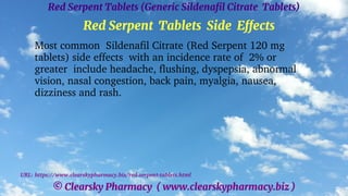 © Clearsky Pharmacy ( www.clearskypharmacy.biz )
Red Serpent Tablets (Generic Sildenafil Citrate Tablets)
Red Serpent Tablets Side Effects
Most common Sildenafil Citrate (Red Serpent 120 mg
tablets) side effects with an incidence rate of 2% or
greater include headache, flushing, dyspepsia, abnormal
vision, nasal congestion, back pain, myalgia, nausea,
dizziness and rash.
URL: https://www.clearskypharmacy.biz/red-serpent-tablets.html
 