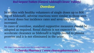 © Clearsky Pharmacy ( www.clearskypharmacy.biz )
Red Serpent Tablets (Generic Sildenafil Citrate Tablets)
Overdose
In studies with healthy volunteers of single doses up to 800
mg of Sildenafil, adverse reactions were similar to those seen
at lower doses but incidence rates and severities were
increased.
In cases of overdose, standard supportive measures should be
adopted as required. Renal dialysis is not expected to
accelerate clearance as Sildenafil is highly bound to plasma
proteins and it is not eliminated in the urine.
URL: https://www.clearskypharmacy.biz/red-serpent-tablets.html
 