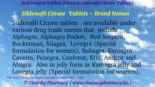 © Clearsky Pharmacy ( www.clearskypharmacy.biz )
Red Serpent Tablets (Generic Sildenafil Citrate Tablets)
Sildenafil Citrate Tablets – Brand Names
Sildenafil Citrate tablets are available under
various drug trade names that include
Alphagra, Alphagra Pocket, Red Serpent,
Rocketman, Silagra, Lovegra (Special
formulation for women), Suhagra, Kamagra,
Caverta, Penegra, Cenforce, Erix, Androz and
Alsigra. Also in jelly form as Kamagra jelly and
Lovegra jelly (Special formulation for women).
URL: https://www.clearskypharmacy.biz/red-serpent-tablets.html
 