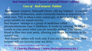 © Clearsky Pharmacy ( www.clearskypharmacy.biz )
Red Serpent Tablets (Generic Sildenafil Citrate Tablets)
Uses of Red Serpent Tablets
Red Serpent (Generic Sildenafil Citrate 120 mg Tablets) is used to
treat erectile dysfunction, more commonly known as impotence, in
adult men. This is when a man cannot get, or keep, a hard erect
penis suitable for sexual activity.
Red Serpent belongs to a group of medicines called
phosphodiesterase type 5 inhibitors. It works by relaxing the blood
vessels in your penis when you are sexually excited. This allows
blood to flow into your penis, allowing you to get an erection in the
natural way.
Red Serpent tablets will work only if you are sexually excited. Red
Serpent will not increase your sex drive.
URL: https://www.clearskypharmacy.biz/red-serpent-tablets.html
 