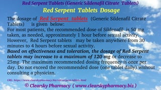 © Clearsky Pharmacy ( www.clearskypharmacy.biz )
Red Serpent Tablets (Generic Sildenafil Citrate Tablets)
Red Serpent Tablets Dosage
The dosage of Red Serpent tablets (Generic Sildenafil Citrate
Tablets) is given below:
For most patients, the recommended dose of Sildenafil is 50 mg
taken, as needed, approximately 1 hour before sexual activity.
However, Red Serpent tablets may be taken anywhere from 30
minutes to 4 hours before sexual activity.
Based on effectiveness and toleration, the dosage of Red Serpent
tablets may increase to a maximum of 120 mg or decrease to
25mg. The maximum recommended dosing frequency is once per
day. Do not exceed the recommended dose (one tablet daily) without
consulting a physician.
URL: https://www.clearskypharmacy.biz/red-serpent-tablets.html
 