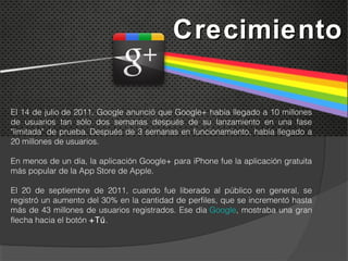 Crecimiento

El 14 de julio de 2011, Google anunció que Google+ había llegado a 10 millones
de usuarios tan sólo dos semanas después de su lanzamiento en una fase
"limitada" de prueba. Después de 3 semanas en funcionamiento, había llegado a
20 millones de usuarios.

En menos de un día, la aplicación Google+ para iPhone fue la aplicación gratuita
más popular de la App Store de Apple.

El 20 de septiembre de 2011, cuando fue liberado al público en general, se
registró un aumento del 30% en la cantidad de perfiles, que se incrementó hasta
más de 43 millones de usuarios registrados. Ese día Google, mostraba una gran
flecha hacia el botón +Tú.
 