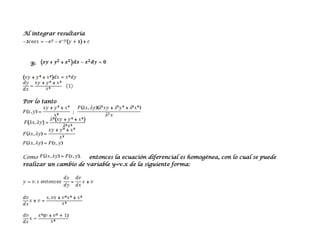Al integrar resultaría




  B-




Por lo tanto




Como                   entonces la ecuación diferencial es homogénea, con lo cual se puede
realizar un cambio de variable y=v.x de la siguiente forma:
 