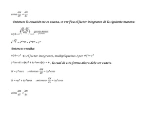 Entonces la ecuación no es exacta, se verifica el factor integrante de la siguiente manera:




Entonces resulta:

        Es el factor integrante, multipliquemos I por

                            , la cual de esta forma ahora debe ser exacta
 