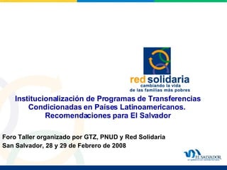 Institucionalización de Programas de Transferencias Condicionadas en Países Latinoamericanos.   Recomendaciones para El Salvador Foro Taller organizado por GTZ, PNUD y Red Solidaria San Salvador, 28 y 29 de Febrero de 2008 