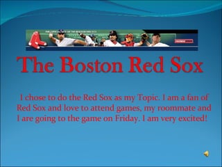 I chose to do the Red Sox as my Topic. I am a fan of Red Sox and love to attend games, my roommate and I are going to the game on Friday. I am very excited!  