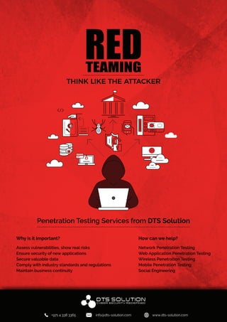 REDTEAMING
THINK LIKE THE ATTACKER
Penetration Testing Services from DTS Solution
Why is it Important?
Assess vulnerabilities, show real risks
Ensure security of new applications
Secure valuable data
Comply with industry standards and regulations
Maintain business continuity
How can we help?
Network Penetration Testing
Web Application Penetration Testing
Wireless Penetration Testing
Mobile Penetration Testing
Social Engineering
H
+971 4 338 3365 info@dts-solution.com www.dts-solution.com
 