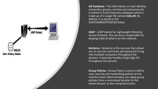 AD Database - The information on user identity,
computers, groups, services and resources etc.
is stored in Active Directory database which is
made up of a single file named ntds.dit. By
default, it is stored in the
%SYSTEMROOT%NTDS folder.
LDAP - LDAP stands for Lightweight Directory
Access Protocol. This service is responsible for
keeping track of what is on the network.
Kerberos - Kerberos is the services that allows
you to use one username and password to log
into multiple computers throughout the
domain. It basically handles Single Sign On
throughout the domain.
Group Policies - Group Policy is used to define
user, security and networking policies at the
machine level. Administrators can apply group
policies from a centralized location to the
whole domain or few computers/users.
 