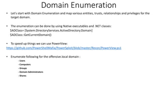 Domain Enumeration
• Let's start with Domain Enumeration and map various entities, trusts, relationships and privileges for the
target domain.
• The enumeration can be done by using Native executables and .NET classes:
$ADClass= [System.DirectoryServices.ActiveDirectory.Domain]
$ADClass::GetCurrentDomain()
• To speed up things we can use PowerView:
https://github.com/PowerShellMafia/PowerSploit/blob/master/Recon/PowerView.ps1
• Enumerate following for the offensive.local domain :
- Users
- Computers
- Groups
- Domain Administrators
- Shares
 