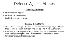 Defence Against Attacks
Monitoring Powershell
• Enable Module Logging
• Enable Script block Logging
• Enable Transcription logging
Dumping Ntds.dit folder
• The best way to mitigate the risks of a successful attack against your Ntds.dit
file is to limit the number of users who can log onto Domain Controllers.
• If possible, monitoring and alerting software that can detect and/or prevent
users from extracting files from Volume Shadow Copies should also be
leveraged to reduce the attack surface.
 