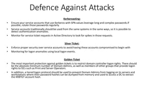 Defence Against Attacks
Kerberoasting:
• Ensure your service accounts that use Kerberos with SPN values leverage long and complex passwords.If
possible, rotate those passwords regularly.
• Service accounts traditionally should be used from the same systems in the same ways, so it is possible to
detect authentication anomalies.
• Monitor for service ticket requests in Active Directory to look for spikes in those requests.
Silver Ticket:
• Enforce proper security over service accounts to avoid having these accounts compromised to begin with
• Monitoring for logon anomalies using local logon events.
Golden Ticket
• The most important protection against golden tickets is to restrict domain controller logon rights. There should
be the absolute minimum number of Domain Admins, as well as members of other groups that provide logon
rights to DCs such as Print and Server Operators.
• In addition, a tiered logon protocol should be used to prevent Domain Admins from logging on to servers and
workstations where their password hashes can be dumped from memory and used to access a DC to extract
the KRBTGT account hash.
 