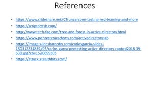 References
• https://www.slideshare.net/CTruncer/pen-testing-red-teaming-and-more
• https://scriptdotsh.com/
• http://www.tech-faq.com/tree-and-forest-in-active-directory.html
• https://www.pentesteracademy.com/activedirectorylab
• https://image.slidesharecdn.com/carlosgarcia-slides-
180312234839/95/carlos-garca-pentesting-active-directory-rooted2018-39-
638.jpg?cb=1520899303
• https://attack.stealthbits.com/
 