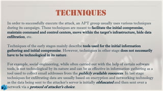 Techniques
In order to successfully execute the attack, an APT group usually uses various techniques
during its campaign. These techniques are meant to facilitate the initial compromise,
maintain command and control centers, move within the target’s infrastructure, hide data
exfiltration, etc.
Techniques of the early stages mainly describe tools used for the initial information
gathering and initial compromise. However, techniques in other stage does not necessarily
have to be technological in its nature.
For example, social engineering, while often carried out with the help of certain software
tools, is not technological by its nature and can be as effective in information gathering as a
tool used to collect email addresses from the publicly available resources. In last stage
techniques for exfiltrating data are usually based on encryption and networking technology
as the data being sent to the attacker’s server is initially obfuscated and then sent over a
network via a protocol of attacker’s choice.
 