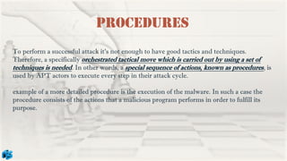 Procedures
To perform a successful attack it’s not enough to have good tactics and techniques.
Therefore, a specifically orchestrated tactical move which is carried out by using a set of
techniques is needed. In other words, a special sequence of actions, known as procedures, is
used by APT actors to execute every step in their attack cycle.
example of a more detailed procedure is the execution of the malware. In such a case the
procedure consists of the actions that a malicious program performs in order to fulfill its
purpose.
 