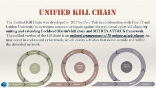Unified kill chain
The Unified Kill Chain was developed in 2017 by Paul Pols in collaboration with Fox-IT and
Leiden University to overcome common critiques against the traditional cyber kill chain, by
uniting and extending Lockheed Martin's kill chain and MITRE's ATT&CK framework.
The unified version of the kill chain is an ordered arrangement of 18 unique attack phases that
may occur in end-to-end cyberattack, which covers activities that occur outside and within
the defended network.
 