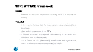 @sairam_ravi97
MITRE ATT&CK Framework
❑ MITRE
• American not-for-profit organization focusing on R&D in information
security
❑ ATT&CK
• It is a comprehensive tool for understanding adversary’s(attackers)
behaviours.
• It is organized into a matrix form & TTP’s
• It provides a common language and understanding of the tactics and
techniques used by cyber attackers.
• It is a useful tool for cybersecurity professionals and organizations
looking to improve their defences against cyber threats.
 