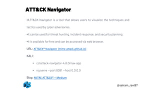 @sairam_ravi97
ATT&CK Navigator
•ATT&CK Navigator is a tool that allows users to visualize the techniques and
tactics used by cyber adversaries.
•It can be used for threat hunting, incident response, and security planning.
•It is available for free and can be accessed via web browser.
URL: ATT&CK® Navigator (mitre-attack.github.io)
KALI:
• cd attack-navigator-4.8.0/nav-app
• ng serve --port 8081 --host 0.0.0.0
Blog: MITRE ATT&CK® – Medium
 