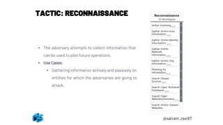 TACTIC: RECONNAISSANCE
• The adversary attempts to collect information that
can be used to plan future operations.
• Use Cases:
• Gathering information actively and passively on
entities for which the adversaries are going to
attack.
@sairam_ravi97
 