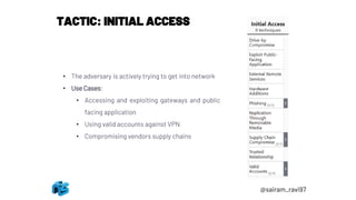 TACTIC: INITIAL ACCESS
• The adversary is actively trying to get into network
• Use Cases:
• Accessing and exploiting gateways and public
facing application
• Using valid accounts against VPN
• Compromising vendors supply chains
@sairam_ravi97
 