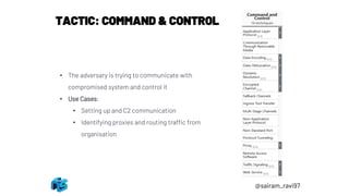 TACTIC: COMMAND & CONTROL
• The adversary is trying to communicate with
compromised system and control it
• Use Cases:
• Setting up and C2 communication
• Identifying proxies and routing traffic from
organisation
@sairam_ravi97
 