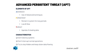 ADVANCED PERSISTENT THREAT (APT)
ELEMENTS OF APT
ADVANCED
• Use of Advanced techniques
PERSISTENT
• Remain in system for long periods
• Low & Slow
THREAT
• Agenda of stealing data
CHARACTERESTICS
❑ Don’t destroy systems
❑ Don’t interrupt normal operations
❑ Try to stay hidden and keep stolen data flowing
@sairam_ravi97
 