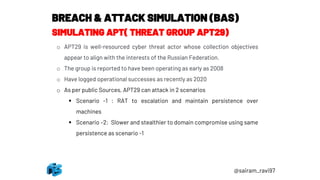 BREACH & ATTACK SIMULATION (BAS)
SIMULATING APT( THREAT GROUP APT29)
o APT29 is well-resourced cyber threat actor whose collection objectives
appear to align with the interests of the Russian Federation.
o The group is reported to have been operating as early as 2008
o Have logged operational successes as recently as 2020
o As per public Sources, APT29 can attack in 2 scenarios
▪ Scenario -1 : RAT to escalation and maintain persistence over
machines
▪ Scenario –2: Slower and stealthier to domain compromise using same
persistence as scenario -1
@sairam_ravi97
 