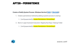 APT29 – PERSISTENCE
@sairam_ravi97
Create or Modify System Process: Windows Service (T1031 / T1543.003)
1. Create a persistence method by adding a system process to startup
1. [msf (powershell)]> Invoke-Persistence -PersistStep 1
2. Boot or Logon Autostart Execution: Registry Run Keys / Startup Folder
1. [msf (powershell)]> Invoke-Persistence -PersistStep 2
 